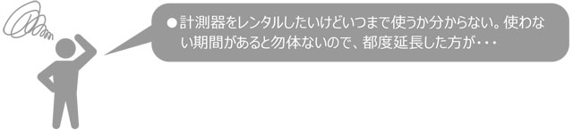 計測器をレンタルしたけど、いつまで使うかわからない。使わない期間があるともったいないので、都度延長した方が・・・